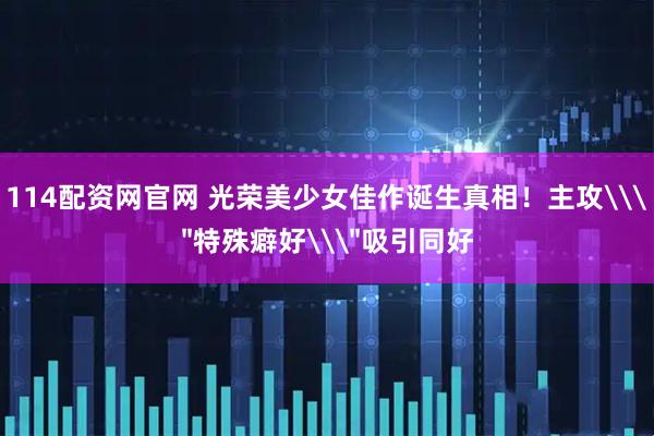 114配资网官网 光荣美少女佳作诞生真相！主攻\＂特殊癖好\＂吸引同好