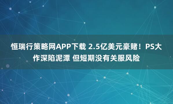 恒瑞行策略网APP下载 2.5亿美元豪赌！PS大作深陷泥潭 但短期没有关服风险