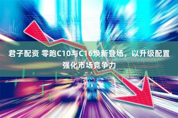 君子配资 零跑C10与C16焕新登场，以升级配置强化市场竞争力