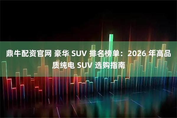 鼎牛配资官网 豪华 SUV 排名榜单：2026 年高品质纯电 SUV 选购指南