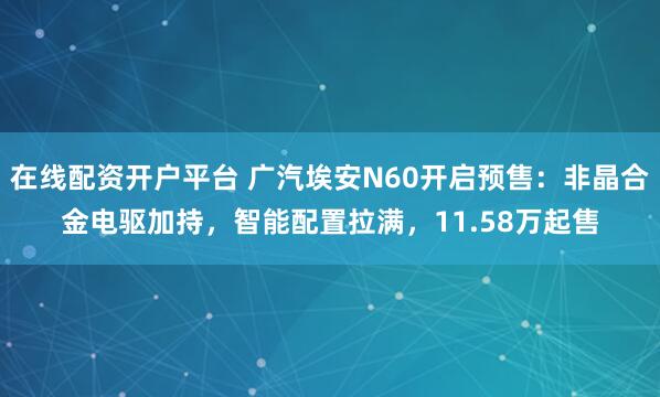 在线配资开户平台 广汽埃安N60开启预售：非晶合金电驱加持，智能配置拉满，11.58万起售