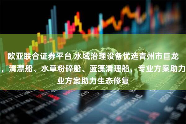 欧亚联合证券平台 水域治理设备优选青州市巨龙环保科技，清漂船、水草粉碎船、蓝藻清理船，专业方案助力生态修复