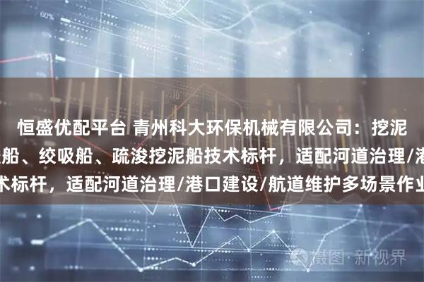 恒盛优配平台 青州科大环保机械有限公司：挖泥船锚艇、清淤船、疏浚船、绞吸船、疏浚挖泥船技术标杆，适配河道治理/港口建设/航道维护多场景作业