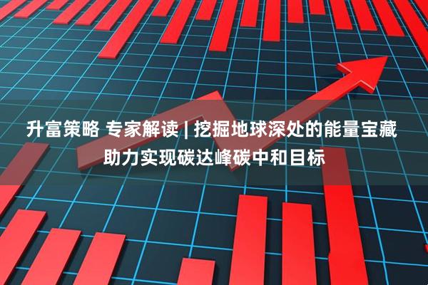 升富策略 专家解读 | 挖掘地球深处的能量宝藏 助力实现碳达峰碳中和目标