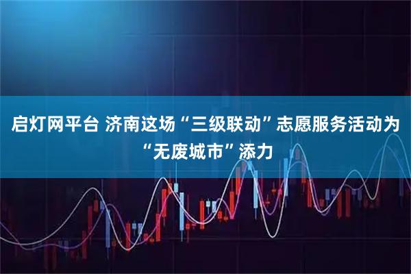 启灯网平台 济南这场“三级联动”志愿服务活动为“无废城市”添力