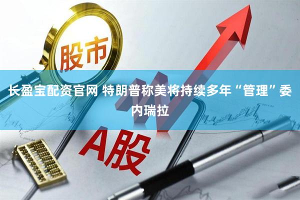 长盈宝配资官网 特朗普称美将持续多年“管理”委内瑞拉