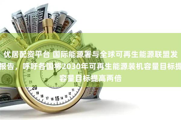 优居配资平台 国际能源署与全球可再生能源联盟发布联合报告，呼吁各国将2030年可再生能源装机容量目标提高两倍