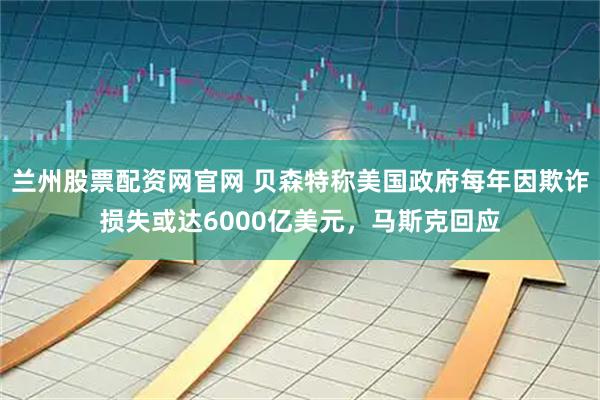 兰州股票配资网官网 贝森特称美国政府每年因欺诈损失或达6000亿美元，马斯克回应