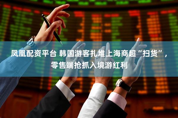 凤凰配资平台 韩国游客扎堆上海商超“扫货”，零售端抢抓入境游红利