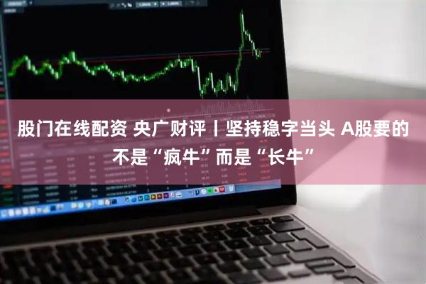 股门在线配资 央广财评丨坚持稳字当头 A股要的不是“疯牛”而是“长牛”