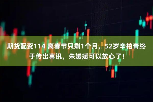 期货配资114 离春节只剩1个月，52岁辛柏青终于传出喜讯，朱媛媛可以放心了！