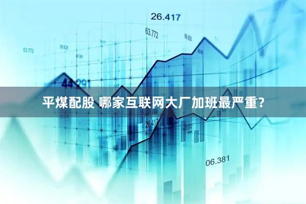 平煤配股 哪家互联网大厂加班最严重？