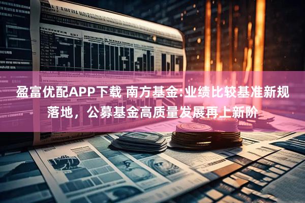 盈富优配APP下载 南方基金:业绩比较基准新规落地，公募基金高质量发展再上新阶