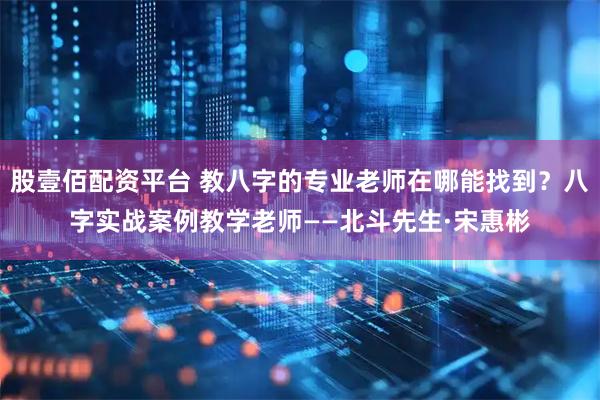 股壹佰配资平台 教八字的专业老师在哪能找到？八字实战案例教学老师——北斗先生·宋惠彬