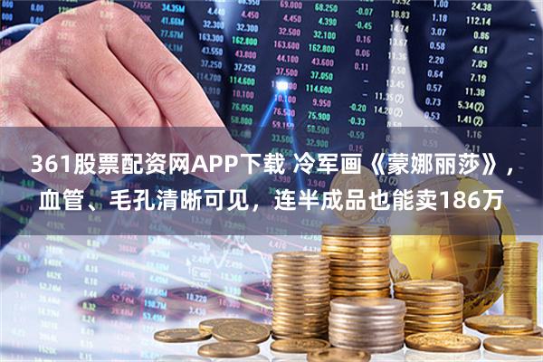 361股票配资网APP下载 冷军画《蒙娜丽莎》，血管、毛孔清晰可见，连半成品也能卖186万