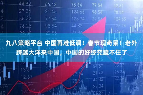 九八策略平台 中国再难低调！春节现奇景！老外跨越大洋来中国，中国的好终究藏不住了