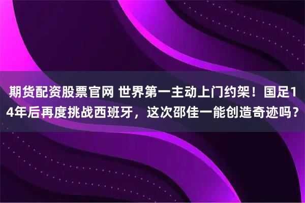 期货配资股票官网 世界第一主动上门约架！国足14年后再度挑战西班牙，这次邵佳一能创造奇迹吗？