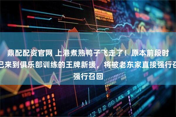 鼎配配资官网 上港煮熟鸭子飞走了！原本前段时间已来到俱乐部训练的王牌新援，将被老东家直接强行召回