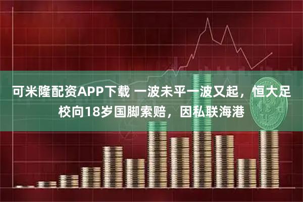 可米隆配资APP下载 一波未平一波又起，恒大足校向18岁国脚索赔，因私联海港