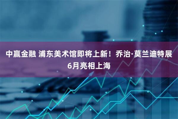 中赢金融 浦东美术馆即将上新！乔治·莫兰迪特展6月亮相上海